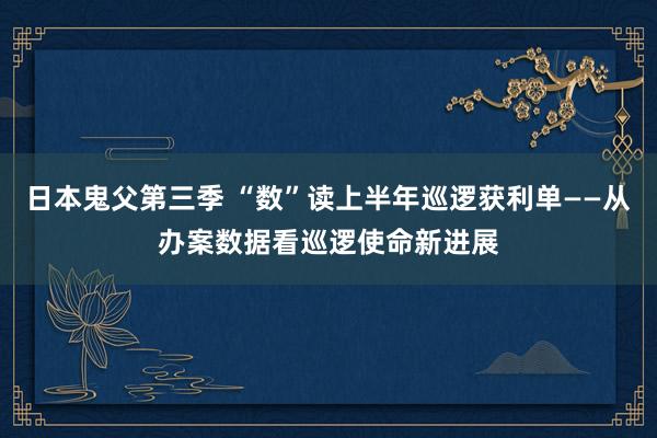 日本鬼父第三季 “数”读上半年巡逻获利单——从办案数据看巡逻使命新进展