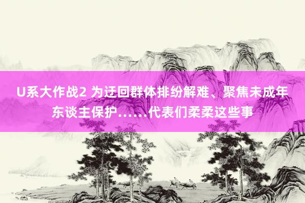 U系大作战2 为迂回群体排纷解难、聚焦未成年东谈主保护……代表们柔柔这些事