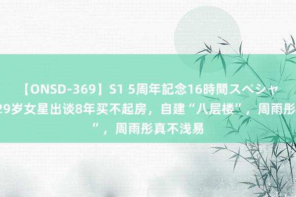 【ONSD-369】S1 5周年記念16時間スペシャル RED 29岁女星出谈8年买不起房，自建“八层楼”，周雨彤真不浅易