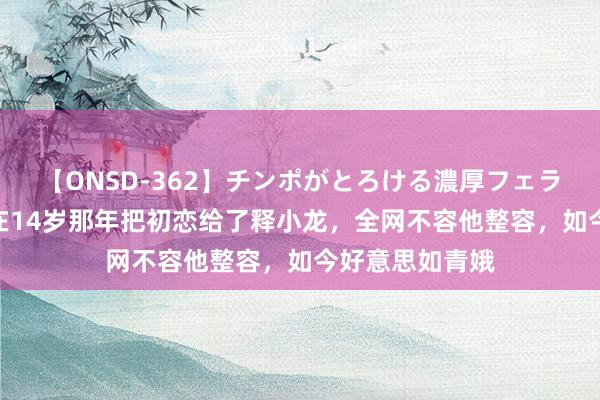 【ONSD-362】チンポがとろける濃厚フェラチオ4時間 曾在14岁那年把初恋给了释小龙，全网不容他整容，如今好意思如青娥