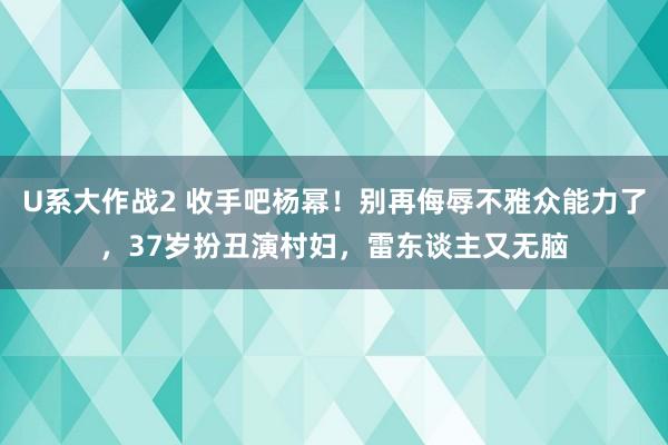 U系大作战2 收手吧杨幂！别再侮辱不雅众能力了，37岁扮丑演村妇，雷东谈主又无脑