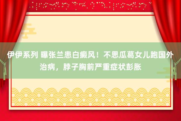 伊伊系列 曝张兰患白癜风！不思瓜葛女儿跑国外治病，脖子胸前严重症状彭胀