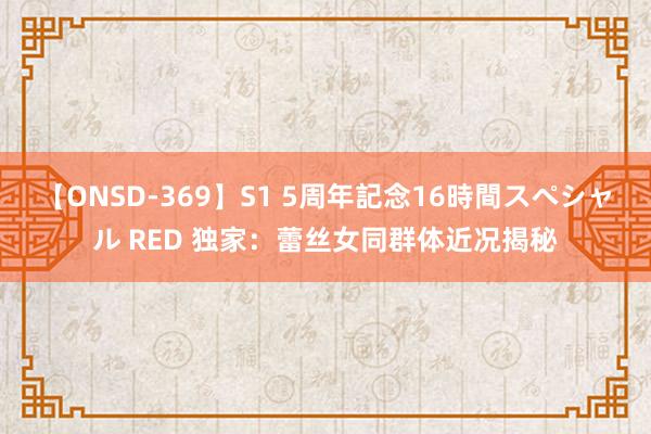 【ONSD-369】S1 5周年記念16時間スペシャル RED 独家：蕾丝女同群体近况揭秘