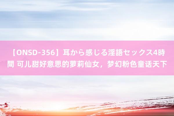 【ONSD-356】耳から感じる淫語セックス4時間 可儿甜好意思的萝莉仙女，梦幻粉色童话天下