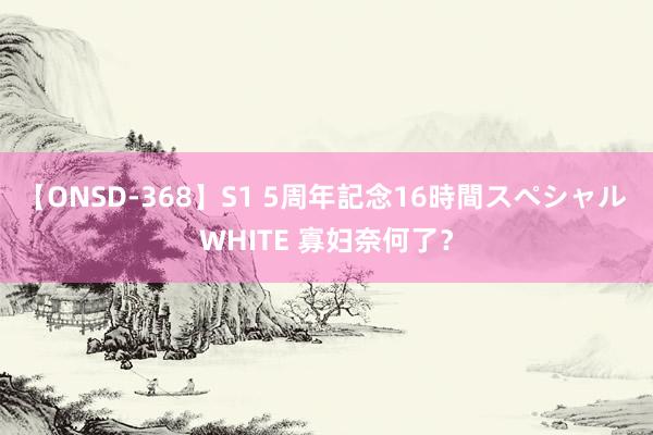 【ONSD-368】S1 5周年記念16時間スペシャル WHITE 寡妇奈何了？