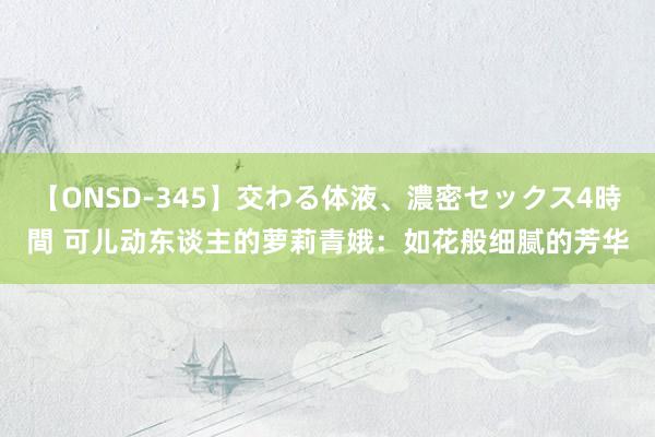 【ONSD-345】交わる体液、濃密セックス4時間 可儿动东谈主的萝莉青娥：如花般细腻的芳华