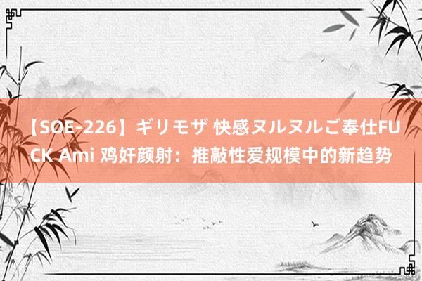 【SOE-226】ギリモザ 快感ヌルヌルご奉仕FUCK Ami 鸡奸颜射：推敲性爱规模中的新趋势