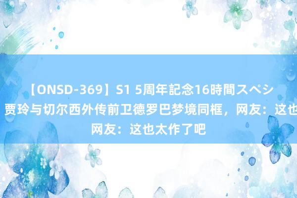 【ONSD-369】S1 5周年記念16時間スペシャル RED 贾玲与切尔西外传前卫德罗巴梦境同框，网友：这也太作了吧