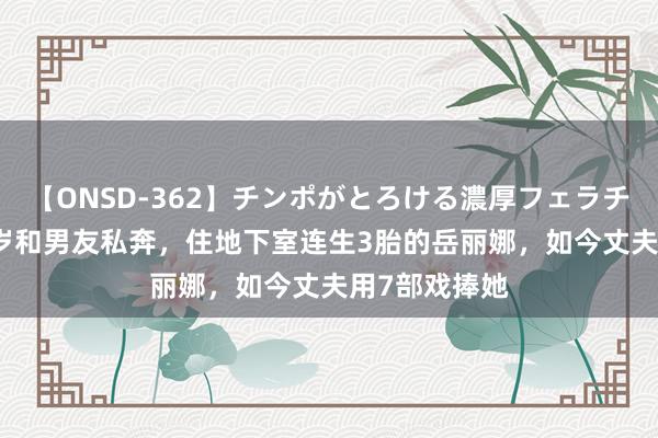 【ONSD-362】チンポがとろける濃厚フェラチオ4時間 19岁和男友私奔，住地下室连生3胎的岳丽娜，如今丈夫用7部戏捧她