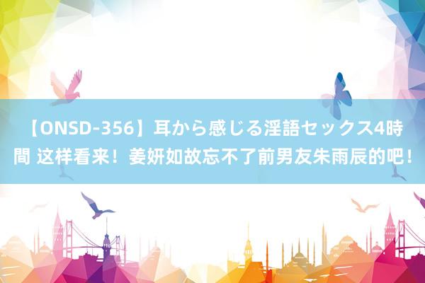 【ONSD-356】耳から感じる淫語セックス4時間 这样看来！姜妍如故忘不了前男友朱雨辰的吧！