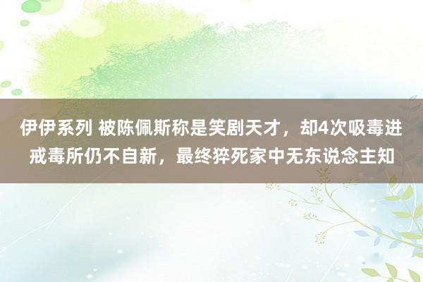 伊伊系列 被陈佩斯称是笑剧天才，却4次吸毒进戒毒所仍不自新，最终猝死家中无东说念主知