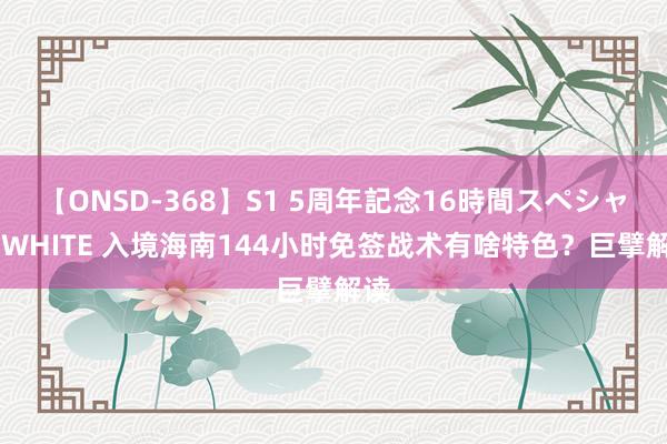 【ONSD-368】S1 5周年記念16時間スペシャル WHITE 入境海南144小时免签战术有啥特色？巨擘解读