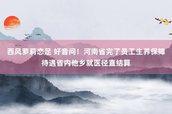 西风萝莉恋足 好音问！河南省完了员工生养保障待遇省内他乡就医径直结算