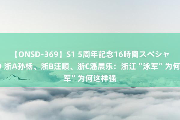 【ONSD-369】S1 5周年記念16時間スペシャル RED 浙A孙杨、浙B汪顺、浙C潘展乐：浙江“泳军”为何这样强