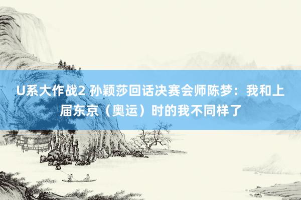 U系大作战2 孙颖莎回话决赛会师陈梦：我和上届东京（奥运）时的我不同样了