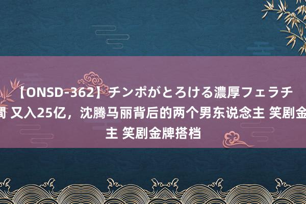 【ONSD-362】チンポがとろける濃厚フェラチオ4時間 又入25亿，沈腾马丽背后的两个男东说念主 笑剧金牌搭档