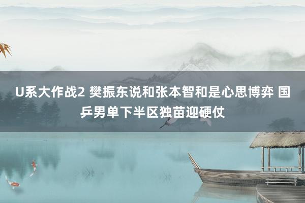 U系大作战2 樊振东说和张本智和是心思博弈 国乒男单下半区独苗迎硬仗