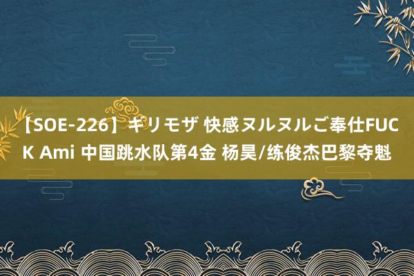 【SOE-226】ギリモザ 快感ヌルヌルご奉仕FUCK Ami 中国跳水队第4金 杨昊/练俊杰巴黎夺魁