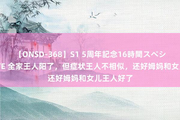 【ONSD-368】S1 5周年記念16時間スペシャル WHITE 全家王人阳了，但症状王人不相似，还好姆妈和女儿王人好了