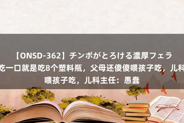 【ONSD-362】チンポがとろける濃厚フェラチオ4時間 吃一口就是吃8个塑料瓶，父母还傻傻喂孩子吃，儿科主任：愚蠢