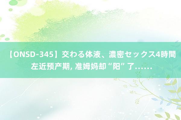 【ONSD-345】交わる体液、濃密セックス4時間 左近预产期， 准姆妈却“阳”了……