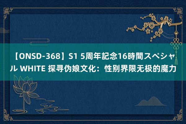 【ONSD-368】S1 5周年記念16時間スペシャル WHITE 探寻伪娘文化：性别界限无极的魔力