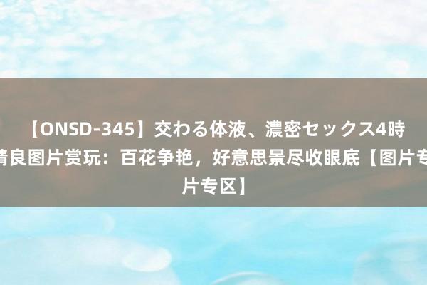 【ONSD-345】交わる体液、濃密セックス4時間 精良图片赏玩：百花争艳，好意思景尽收眼底【图片专区】