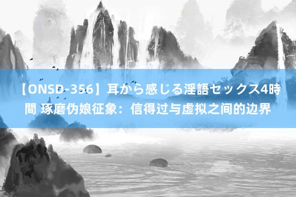 【ONSD-356】耳から感じる淫語セックス4時間 琢磨伪娘征象：信得过与虚拟之间的边界