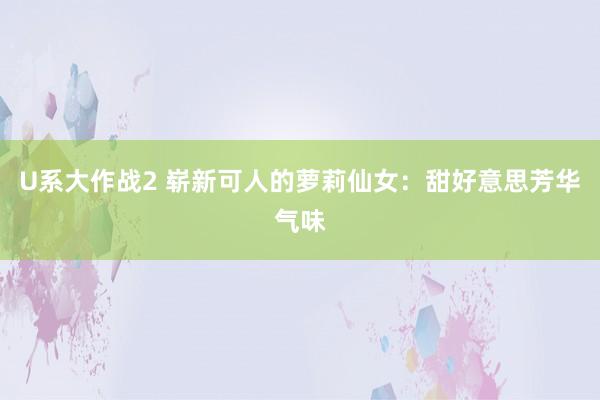 U系大作战2 崭新可人的萝莉仙女：甜好意思芳华气味