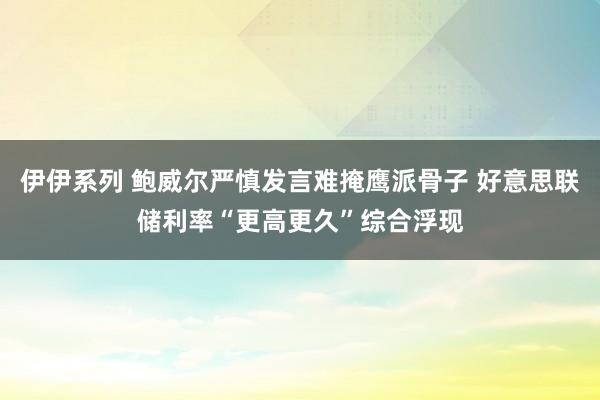 伊伊系列 鲍威尔严慎发言难掩鹰派骨子 好意思联储利率“更高更久”综合浮现