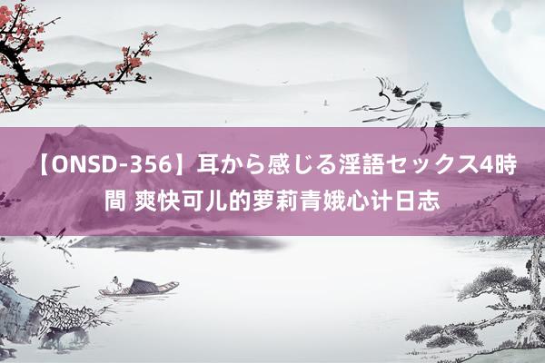 【ONSD-356】耳から感じる淫語セックス4時間 爽快可儿的萝莉青娥心计日志