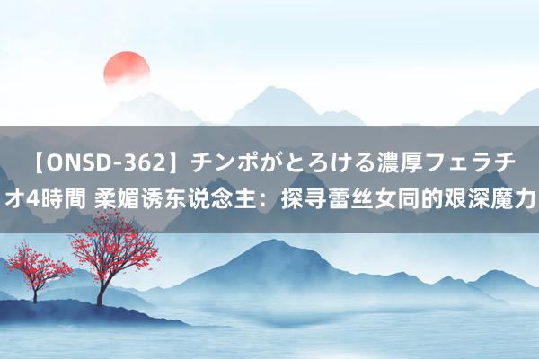 【ONSD-362】チンポがとろける濃厚フェラチオ4時間 柔媚诱东说念主：探寻蕾丝女同的艰深魔力