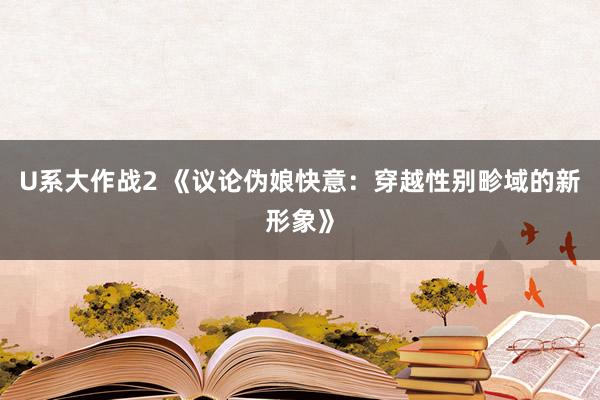 U系大作战2 《议论伪娘快意：穿越性别畛域的新形象》