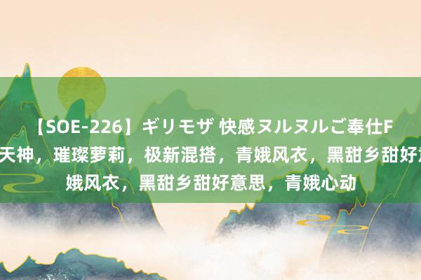 【SOE-226】ギリモザ 快感ヌルヌルご奉仕FUCK Ami 可人天神，璀璨萝莉，极新混搭，青娥风衣，黑甜乡甜好意思，青娥心动