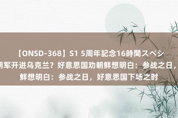 【ONSD-368】S1 5周年記念16時間スペシャル WHITE 百万朝军开进乌克兰？好意思国劝朝鲜想明白：参战之日，好意思国下场之时