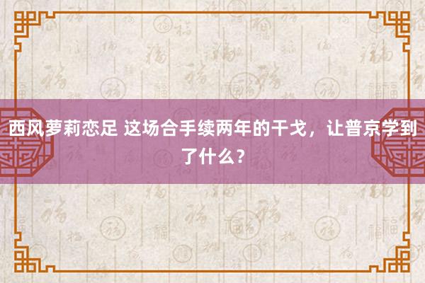 西风萝莉恋足 这场合手续两年的干戈，让普京学到了什么？