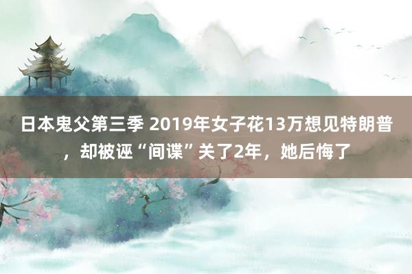 日本鬼父第三季 2019年女子花13万想见特朗普，却被诬“间谍”关了2年，她后悔了