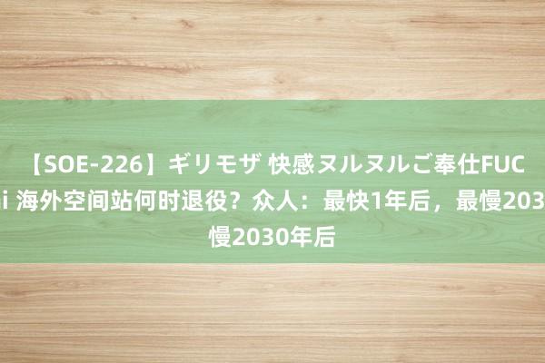 【SOE-226】ギリモザ 快感ヌルヌルご奉仕FUCK Ami 海外空间站何时退役？众人：最快1年后，最慢2030年后