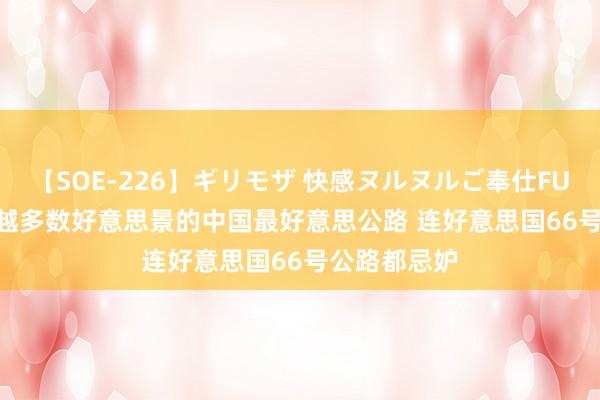 【SOE-226】ギリモザ 快感ヌルヌルご奉仕FUCK Ami 穿越多数好意思景的中国最好意思公路 连好意思国66号公路都忌妒