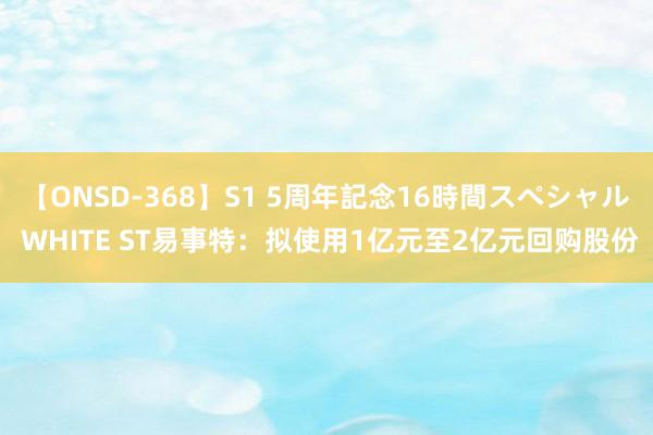 【ONSD-368】S1 5周年記念16時間スペシャル WHITE ST易事特：拟使用1亿元至2亿元回购股份