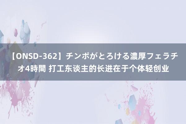 【ONSD-362】チンポがとろける濃厚フェラチオ4時間 打工东谈主的长进在于个体轻创业