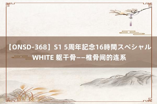 【ONSD-368】S1 5周年記念16時間スペシャル WHITE 躯干骨——椎骨间的连系