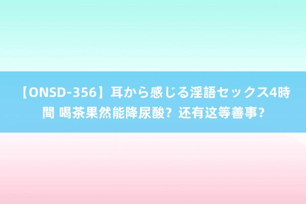 【ONSD-356】耳から感じる淫語セックス4時間 喝茶果然能降尿酸？还有这等善事？