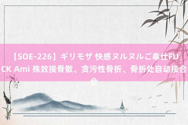 【SOE-226】ギリモザ 快感ヌルヌルご奉仕FUCK Ami 殊效接骨散、贪污性骨折、骨折处自动接合