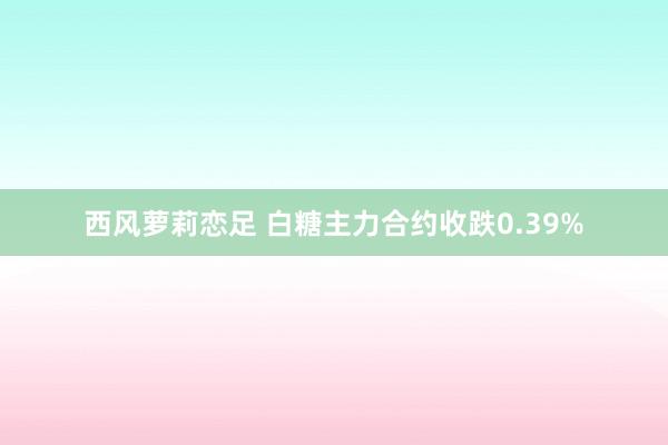 西风萝莉恋足 白糖主力合约收跌0.39%