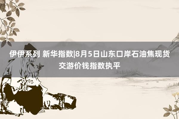 伊伊系列 新华指数|8月5日山东口岸石油焦现货交游价钱指数执平