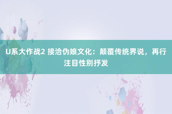 U系大作战2 接洽伪娘文化：颠覆传统界说，再行注目性别抒发