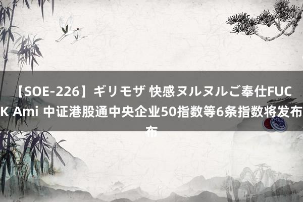 【SOE-226】ギリモザ 快感ヌルヌルご奉仕FUCK Ami 中证港股通中央企业50指数等6条指数将发布