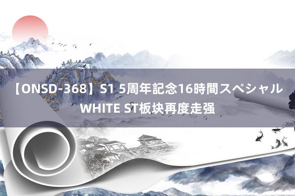 【ONSD-368】S1 5周年記念16時間スペシャル WHITE ST板块再度走强