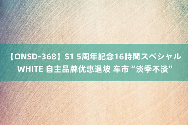 【ONSD-368】S1 5周年記念16時間スペシャル WHITE 自主品牌优惠退坡 车市“淡季不淡”